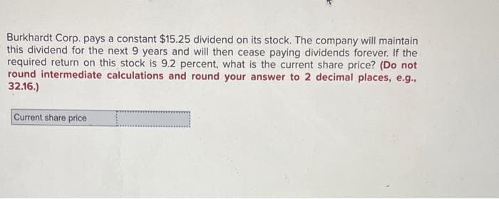 Burkhardt Corp. pays a constant $15.25 dividend on its stock. The company will maintain
this dividend for the next 9 years and will then cease paying dividends forever. If the
required return on this stock is 9.2 percent, what is the current share price? (Do not
round intermediate calculations and round your answer to 2 decimal places, e.g.,
32.16.)
Current share price