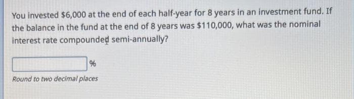 You invested $6,000 at the end of each half-year for 8 years in an investment fund. If
the balance in the fund at the end of 8 years was $110,000, what was the nominal
interest rate compounded semi-annually?
%
Round to two decimal places