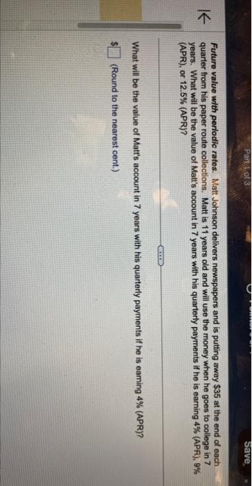K
Part 1 of 3
Future value with periodic rates. Matt Johnson delivers newspapers and is putting away $35 at the end of each
quarter from his paper route collections. Matt is 11 years old and will use the money when he goes to college in 7
years. What will be the value of Matt's account in 7 years with his quarterly payments if he is earning 4% (APR), 9%
(APR), or 12.5% (APR)?
CATE
Save
What will be the value of Matt's account in 7 years with his quarterly payments if he is earning 4% (APR)?
(Round to the nearest cent.)