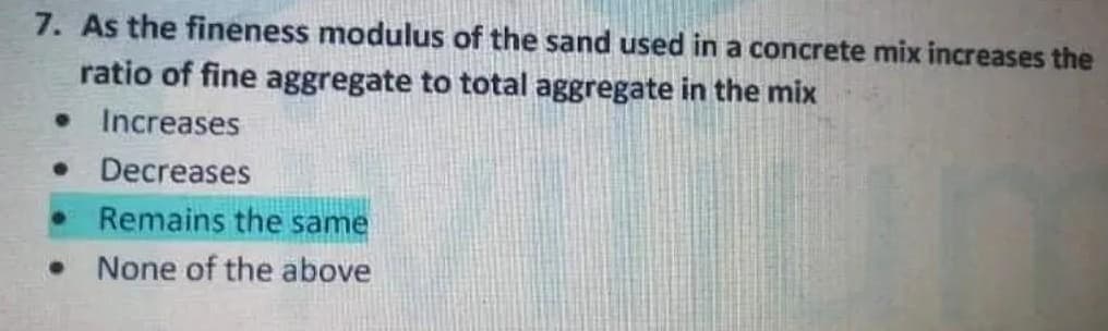 7. As the fineness modulus of the sand used in a concrete mix increases the
ratio of fine aggregate to total aggregate in the mix
• Increases
• Decreases
Remains the same
None of the above
