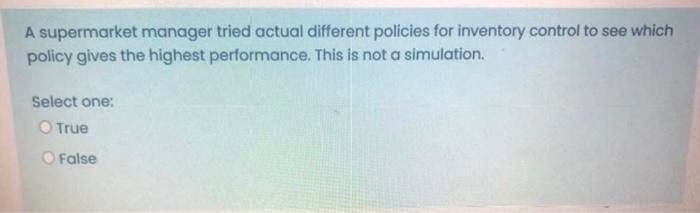 A supermarket manager tried actual different policies for inventory control to see which
policy gives the highest performance. This is not a simulation.
Select one:
O True
O False
