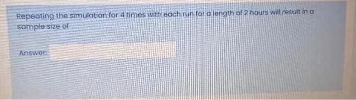 Repeating the simulation for 4 times with each run for o length of 2 hours will result in a
sample size of
Answer
