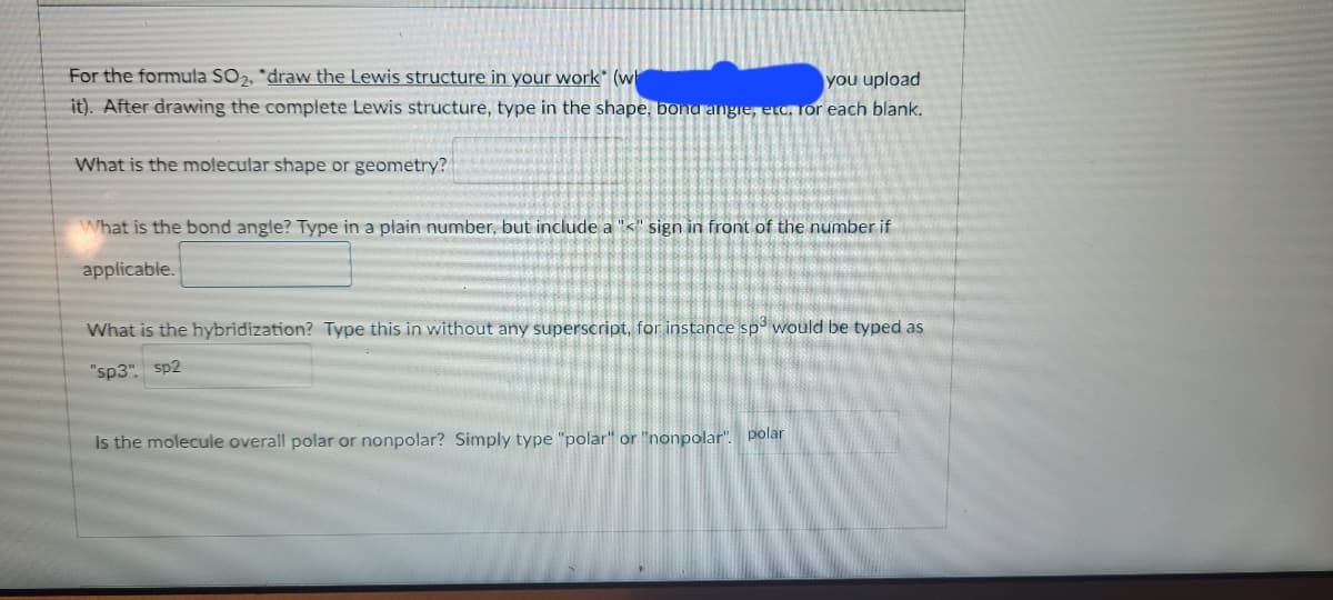 For the formula SO2, *draw the Lewis structure in your work" (w
you upload
it). After drawing the complete Lewis structure, type in the shape, bond angre, etc. or each blank.
What is the molecular shape or geometry?
What is the bond angle? Type in a plain number, but include a "<" sign in front of the number if
applicable.
What is the hybridization? Type this in without any superscript, for instance sp' would be typed as
"sp3". sp2
Is the molecule overall polar or nonpolar? Simply type "polar" or "nonpolar". polar
