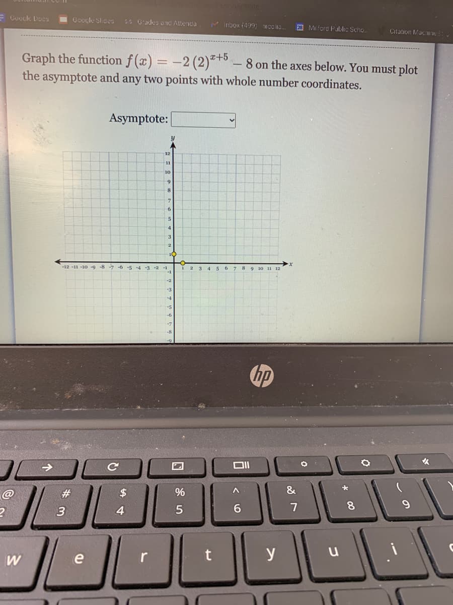 E Guoclk Does
Goocle Slides
SS Grades ond Altenda
M Inbox (499; ncclia.
20 Mi ford Public Scho..
Citation Macnune:,
Graph the function f (x) = -2 (2)*+* .
the asymptote and any two points with whole number coordinates.
a+5
8 on the axes below. You must plot
Asymptote:
12
11
10
5
-4
-12 -11 -10 -9 -8 -7-6 -5 -4 -3 -2 -1
3 4 5 6 7 8 9 10 11 12
hp
C
%23
$4
7
8.
4
W
e
y
3.
