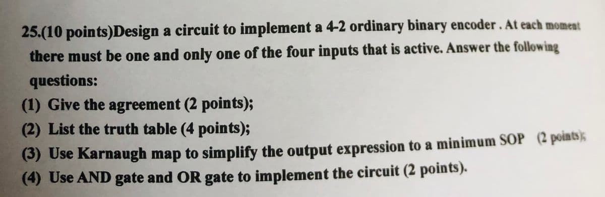 25.(10 points)Design a circuit to implement a 4-2 ordinary binary encoder. At each moment
there must be one and only one of the four inputs that is active. Answer the following
questions:
(1) Give the agreement (2 points);
(2) List the truth table (4 points);
(3) Use Karnaugh map to simplify the output expression to a minimum SOP (2 points);
(4) Use AND gate and OR gate to implement the circuit (2 points).