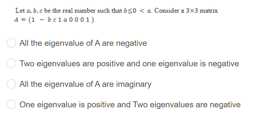 Let a, b, c be the real number such that b≤0 <a. Consider a 3×3 matrix
A = (1 b c 1 a 0001)
All the eigenvalue of A are negative
Two eigenvalues are positive and one eigenvalue is negative
All the eigenvalue of A are imaginary
One eigenvalue is positive and Two eigenvalues are negative