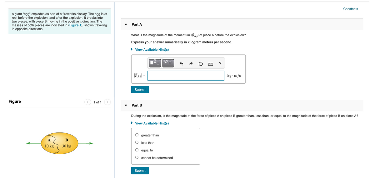 Constants
A giant "egg" explodes as part of a fireworks display. The egg is at
rest before the explosion, and after the explosion, it breaks into
two pieces, with piece B moving in the positive x direction. The
masses of both pieces are indicated in (Figure 1), shown traveling
in opposite directions.
Part A
What is the magnitude of the momentum Ip A.il of piece A before the explosion?
Express your answer numerically in kilogram meters per second.
• View Available Hint(s)
kg · m/s
Submit
Figure
1 of 1
Part B
During the explosion, is the magnitude of the force of piece A on piece B greater than, less than, or equal to the magnitude of the force of piece B on piece A?
• View Available Hint(s)
greater than
В
less than
10 kg
30 kg
equal to
cannot be determined
Submit
