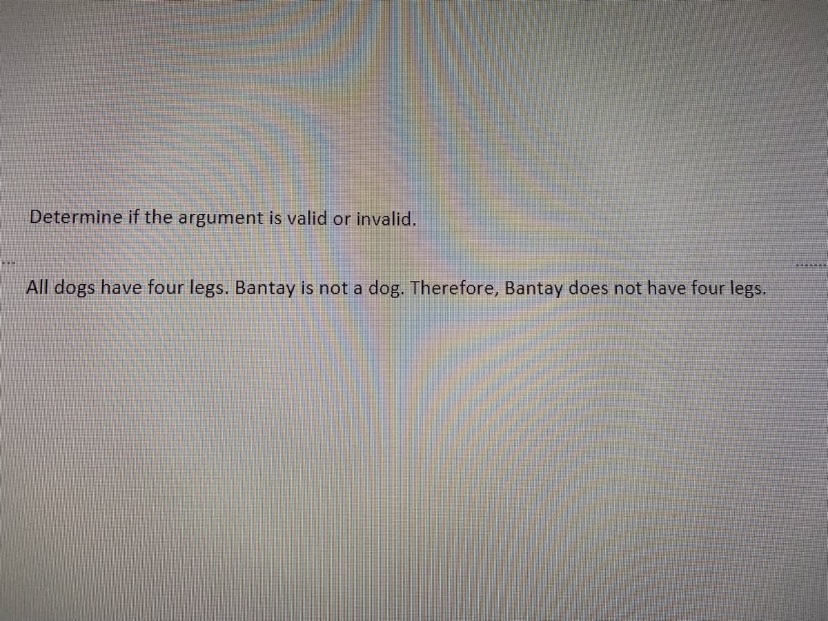 Determine if the argument is valid or invalid.
All dogs have four legs. Bantay is not a dog. Therefore, Bantay does not have four legs.