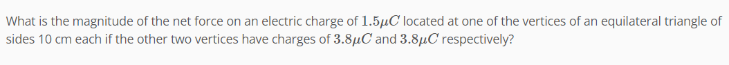 What is the magnitude of the net force on an electric charge of 1.5μC located at one of the vertices of an equilateral triangle of
sides 10 cm each if the other two vertices have charges of 3.8μC and 3.8μC respectively?