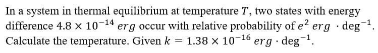 In a system in thermal equilibrium at temperature T, two states with energy
difference 4.8 × 10-14 erg occur with relative probability of e erg · deg.
Calculate the temperature. Given k = 1.38 x 10-16
erg · deg-1.
