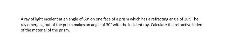 A ray of light incident at an angle of 60° on one face of a prism which has a refracting angle of 30°. The
ray emerging out of the prism makes an angle of 30° with the incident ray. Calculate the refractive index
of the material of the prism.