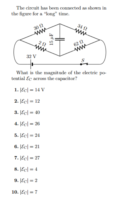 The circuit has been connected as shown in
the figure for a "long" time.
30 Ω
32 V
292
15 μF
34 Ω
www
62 Ω
S
What is the magnitude of the electric po-
tential Ec across the capacitor?
1. |EC| = 14 V
2. |EC| = 12
3. |EC| = 40
4. &c=26
5. &c=24
6. |EC| = 21
7. |EC| = 27
8. |EC| = 4
9. |EC| = 2
10. |EC| = 7