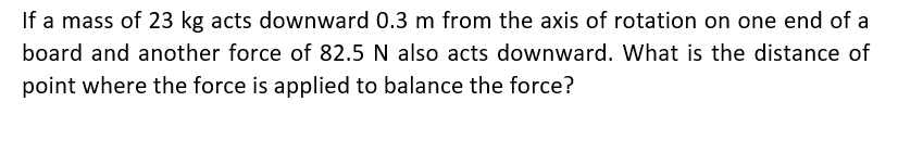 If a mass of 23 kg acts downward 0.3 m from the axis of rotation on one end of a
board and another force of 82.5 N also acts downward. What is the distance of
point where the force is applied to balance the force?