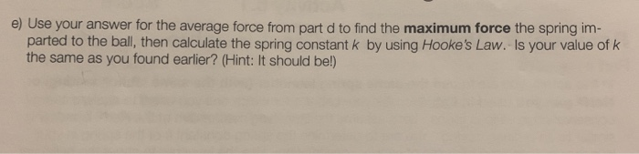 e) Use your answer for the average force from part d to find the maximum force the spring im-
parted to the ball, then calculate the spring constant k by using Hooke's Law. Is your value of k
the same as you found earlier? (Hint: It should be!)