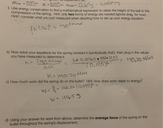 Ahmax 0.97m AL=0.035m Mouser =
=
0.0Blesky
i) Use energy conservation to find a mathematical expression to relate the height of the ball to the
compression of the spring. Hint: only two forms of energy are needed (ignore drag, for now).
Hint²: consider what you just measured when deciding how to set up your energy equation.
/K (A)² = mysh mux
= 13.65g
b) Now solve your equations for the spring constant k (symbolically first!), then plug in the values
you have measured to determine k.
k= 2mg ohmux
20.01345 9810 0.57
10.035)2
= 190.20 N/m
2
K=190.70 Nm
c) How much work did the spring do on the bullet? Hint: how does work relate to energy?
W
√ = 1/½/2• 190.20 (0.055)2².
W = 11653
d) Using your answer for work from above, determine the average force of the spring on the
bullet throughout the spring's displacement.