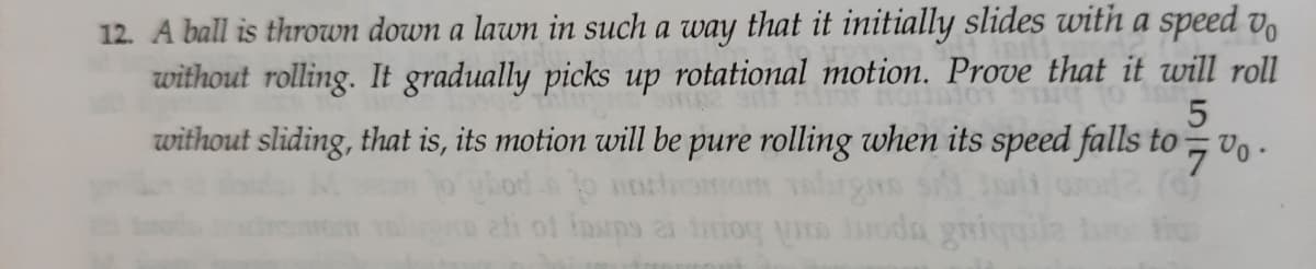 12. A ball is thrown down a lawn in such a way that it initially slides with a speed v,
without rolling. It gradually picks up rotational motion. Prove that it will roll
without sliding, that is, its motion will be pure rolling when its speed falls to
