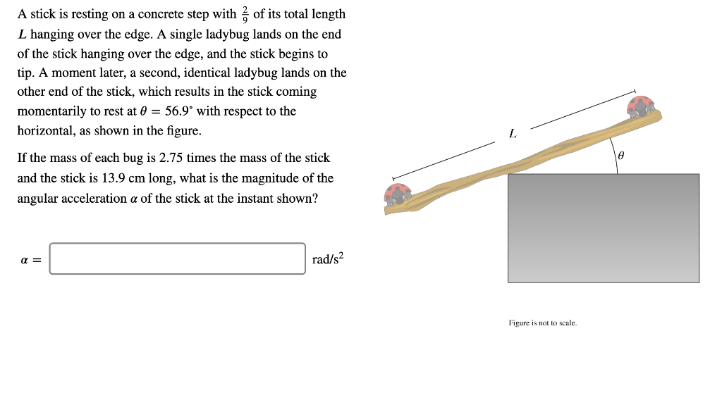 A stick is resting on a concrete step with of its total length
L hanging over the edge. A single ladybug lands on the end
of the stick hanging over the edge, and the stick begins to
tip. A moment later, a second, identical ladybug lands on the
other end of the stick, which results in the stick coming
momentarily to rest at 0 = 56.9° with respect to the
horizontal, as shown in the figure.
If the mass of each bug is 2.75 times the mass of the stick
and the stick is 13.9 cm long, what is the magnitude of the
angular acceleration a of the stick at the instant shown?
α =
rad/s²
Figure is not to scale.