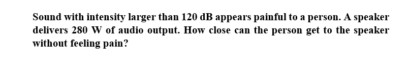 Sound with intensity larger than 120 dB appears painful to a person. A speaker
delivers 280 W of audio output. How close can the person get to the speaker
without feeling pain?