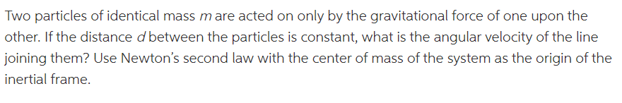 Two particles of identical mass mare acted on only by the gravitational force of one upon the
other. If the distance d between the particles is constant, what is the angular velocity of the line
joining them? Use Newton's second law with the center of mass of the system as the origin of the
inertial frame.