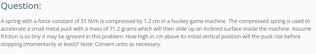 Question:
A spring with a force constant of 51 N/m is compressed by 1.2 cm in a hockey game machine. The compressed spring is used to
accelerate a small metal puck with a mass of 71.2 grams which will then slide up an inclined surface inside the machine. Assume
friction is so tiny it may be ignored in this problem. How high in cm above its initial vertical position will the puck rise before
stopping (momentarily at least)? Note: Convert units as necessary.