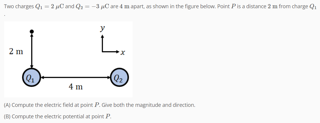 Two charges Q₁ = 2 µC and Q₂ = −3 μC are 4 m apart, as shown in the figure below. Point P is a distance 2 m from charge Q₁
2 m
9₁
4 m
y
L
Q₂
(A) Compute the electric field at point P. Give both the magnitude and direction.
(B) Compute the electric potential at point P.