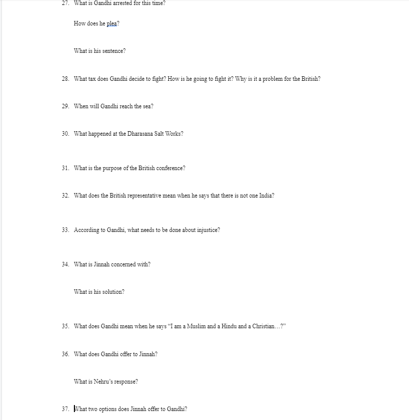 27. What is Gandhi arrested for this time?
How does he plea?
What is his sentence?
28. What tax does Gandhi decide to fight? How is he going to fight it? Why is it a problem for the British?
29. When will Gandhi reach the sea?
30. What happened at the Dharasana Salt Works?
31. What is the purpose of the British conference?
32. What does the British representative mean when he says that there is not one India?
33. According to Gandhi, what needs to be done about injustice?
34. What is Jinnah concerned with?
What is his solution?
35. What does Gandhi mean when he says "I am a Muslim and a Hindu and a Christian...?"
36. What does Gandhi offer to Jinnah?
What is Nehru's response?
37. What two options does Jinnah offer to Gandhi?
