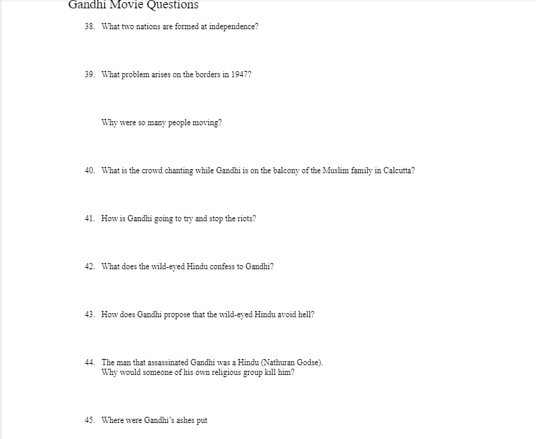 Gandhi Movie Questions
38. What two nations are formed at independence?
39. What problem arises on the borders in 1947?
Why were so many people moving?
40. What is the crowd chanting while Gandhi is on the balcony of the Muslim family in Calcutta?
41. How is Gandhi going to try and stop the riots?
42. What does the wild-eyed Hindu confess to Gandhi?
43. How does Gandhi propose that the wild-eyed Hindu avoid hell?
44. The man that assassinated Gandhi was a Hindu (Nathuran Godse).
Why would someone of his own religious group kill him?
45. Where were Gandhi's ashes put
