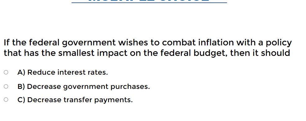 If the federal government wishes to combat inflation with a policy
that has the smallest impact on the federal budget, then it should
O A) Reduce interest rates.
B) Decrease government purchases.
O C) Decrease transfer payments.