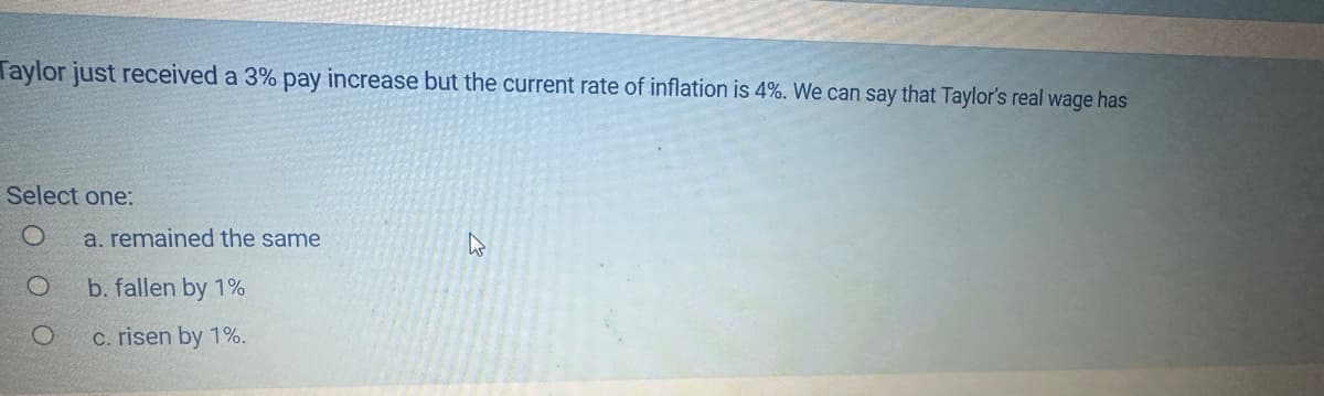 Taylor just received a 3% pay increase but the current rate of inflation is 4%. We can say that Taylor's real wage has
Select one:
O
O
a. remained the same
b. fallen by 1%
c. risen by 1%.