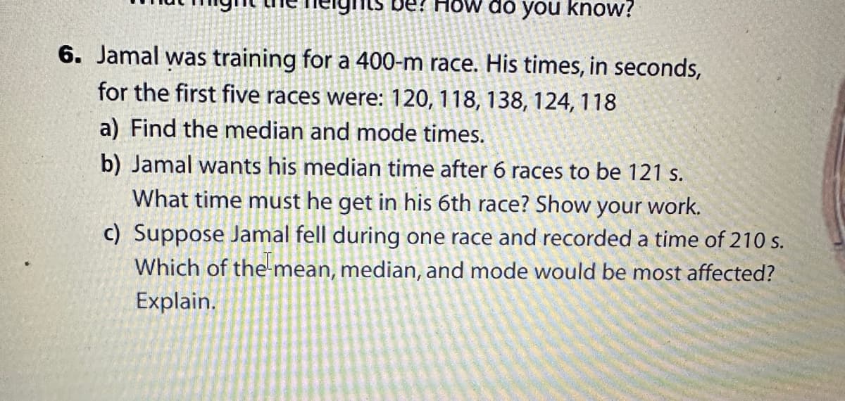 De? How do you know?
6. Jamal was training for a 400-m race. His times, in seconds,
for the first five races were: 120, 118, 138, 124, 118
a) Find the median and mode times.
b) Jamal wants his median time after 6 races to be 121 s.
What time must he get in his 6th race? Show your work.
c) Suppose Jamal fell during one race and recorded a time of 210 s.
Which of the mean, median, and mode would be most affected?
Explain.