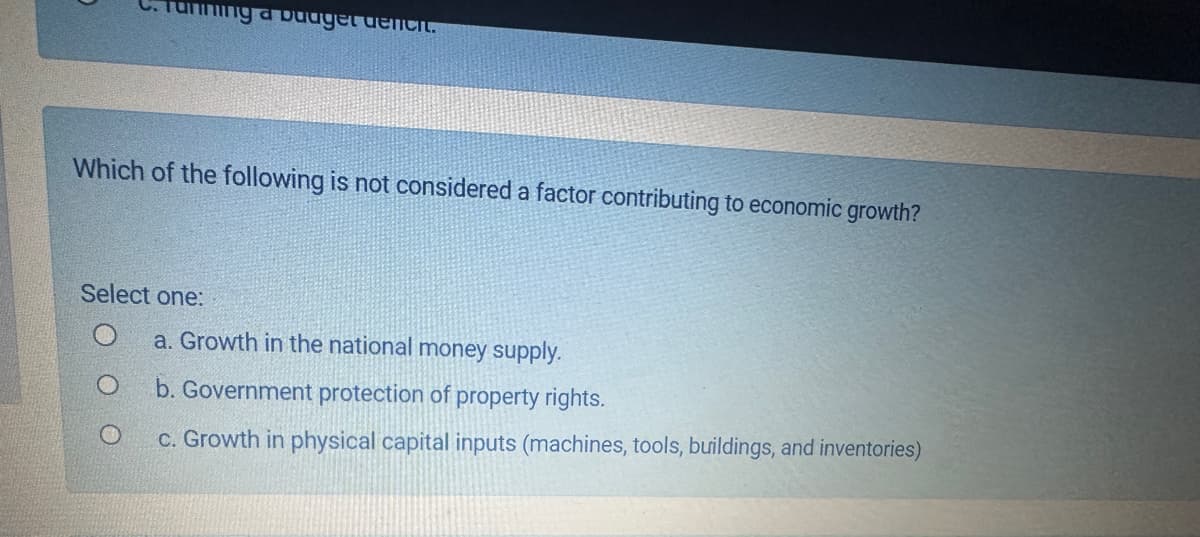 unning a budget denent.
Which of the following is not considered a factor contributing to economic growth?
Select one:
a. Growth in the national money supply.
b. Government protection of property rights.
c. Growth in physical capital inputs (machines, tools, buildings, and inventories)