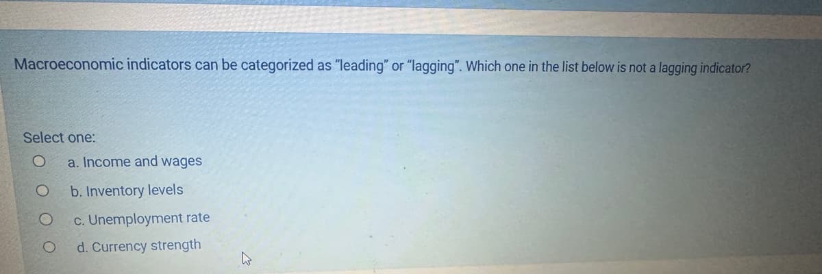 Macroeconomic indicators can be categorized as "leading" or "lagging". Which one in the list below is not a lagging indicator?
Select one:
a. Income and wages
O b. Inventory levels
O
c. Unemployment rate
d. Currency strength