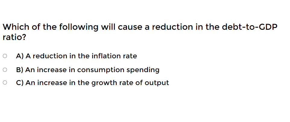 Which of the following will cause a reduction in the debt-to-GDP
ratio?
O
O
A) A reduction in the inflation rate
B) An increase in consumption spending
C) An increase in the growth rate of output