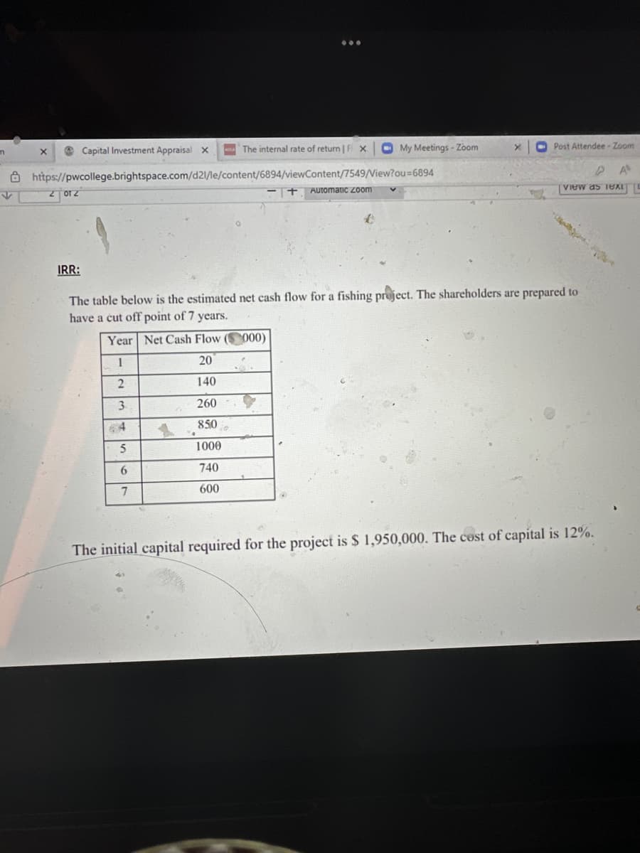 n
X
2012
Capital Investment Appraisal x
https://pwcollege.brightspace.com/d21/le/content/6894/viewContent/7549/View?ou=6894
IRR:
The internal rate of return | Fix My Meetings - Zoom
+ Automatic Zoom
X
Post Attendee-Zoom
A
View as Text L
The table below is the estimated net cash flow for a fishing project. The shareholders are prepared to
have a cut off point of 7 years.
Year Net Cash Flow (000)
1
20
2
140
3
260
64
850
5
1000
6
740
7
600
The initial capital required for the project is $ 1,950,000. The cost of capital is 12%.