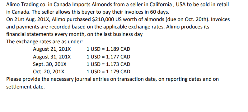 Alimo Trading co. in Canada Imports Almonds from a seller in California, USA to be sold in retail
in Canada. The seller allows this buyer to pay their invoices in 60 days.
On 21st Aug. 201X, Alimo purchased $210,000 US worth of almonds (due on Oct. 20th). Invoices
and payments are recorded based on the applicable exchange rates. Alimo produces its
financial statements every month, on the last business day
The exchange rates are as under:
August 21, 201X
August 31, 201X
Sept. 30, 201X
1 USD = 1.189 CAD
1 USD = 1.177 CAD
1 USD = 1.173 CAD
Oct. 20, 201X
1 USD = 1.179 CAD
Please provide the necessary journal entries on transaction date, on reporting dates and on
settlement date.