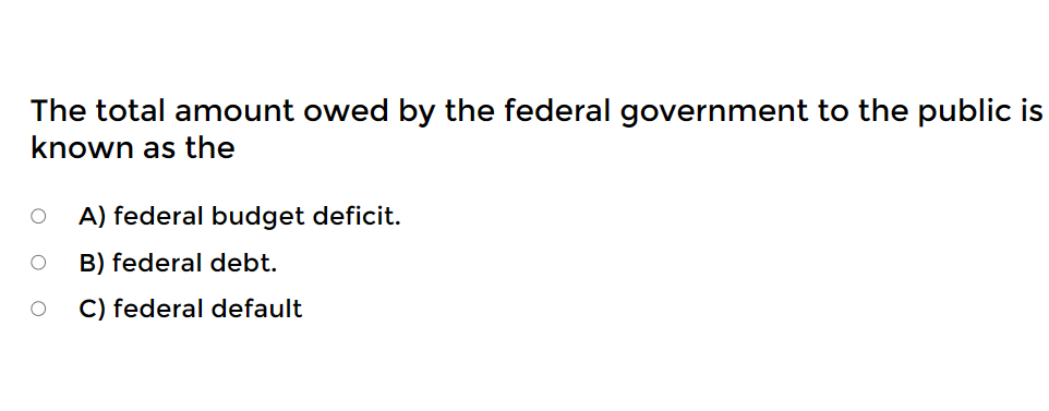 The total amount owed by the federal government to the public is
known as the
A) federal budget deficit.
B) federal debt.
O C) federal default
O