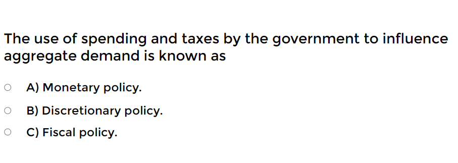 The use of spending and taxes by the government to influence
aggregate demand is known as
A) Monetary policy.
O B) Discretionary policy.
O C) Fiscal policy.
O