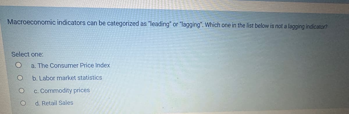 Macroeconomic indicators can be categorized as "leading" or "lagging". Which one in the list below is not a lagging indicator?
Select one:
O
O
a. The Consumer Price Index
b. Labor market statistics
c. Commodity prices
d. Retail Sales