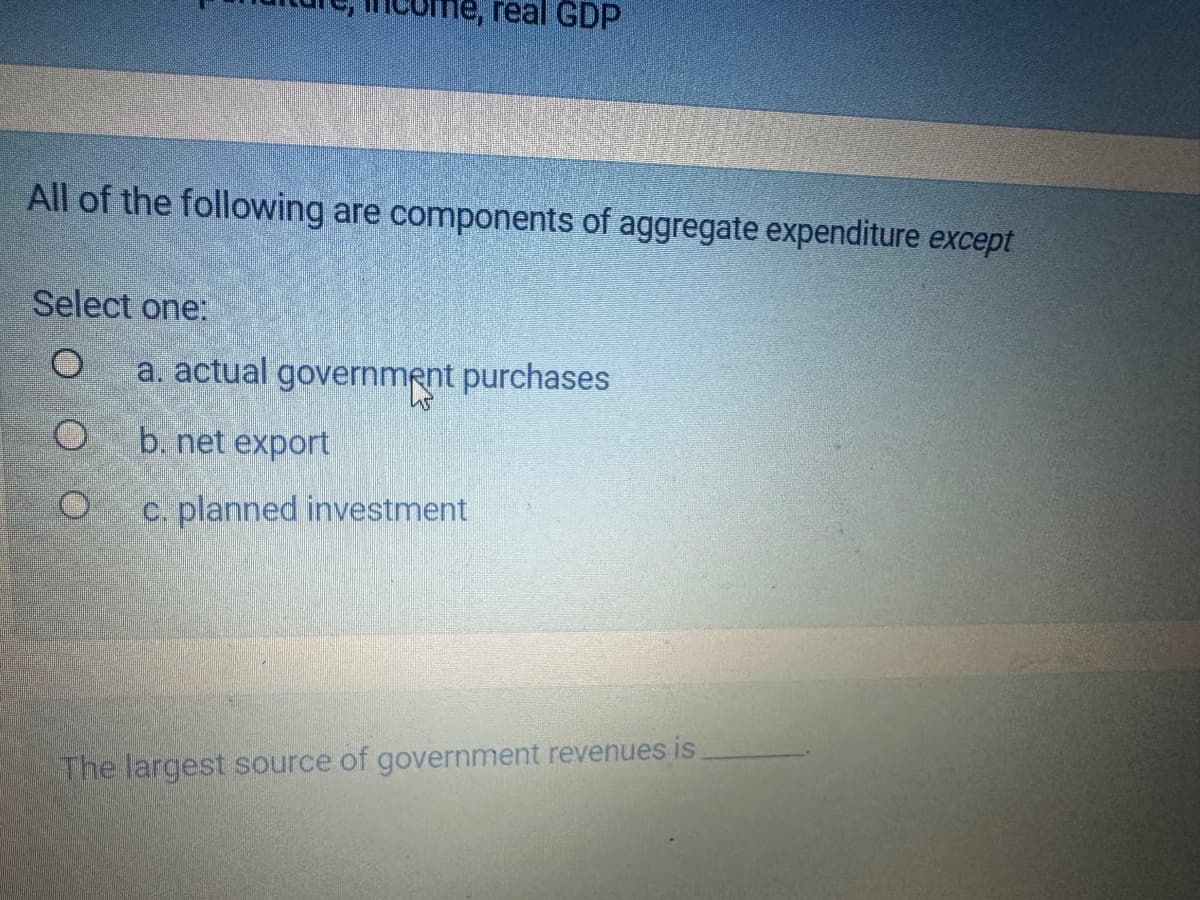 All of the following are components of aggregate expenditure except
Select one:
O
real GDP
a. actual government purchases
O
b. net export
O c. planned investment
45
The largest source of government revenues is.