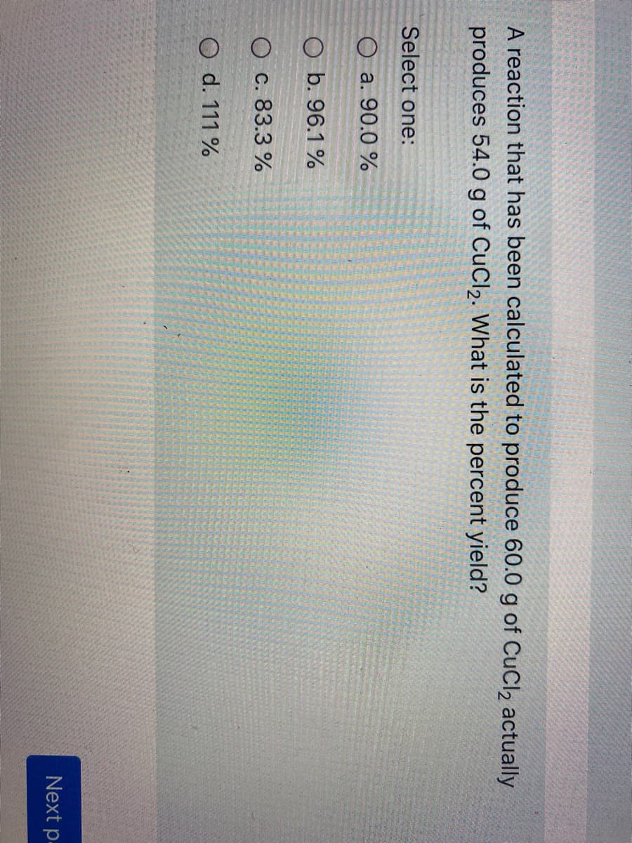 A reaction that has been calculated to produce 60.0 g of CuCl2 actually
produces 54.0 g of CuCl2. What is the percent yield?
Select one:
O a. 90.0 %
O b. 96.1 %
O c. 83.3 %
O d. 111 %
Next p.
