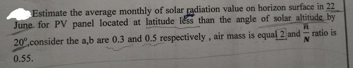 Estimate the average monthly of solar radiation value on horizon surface in 22
June for PV panel located at latitude less than the angle of solar altitude by
200,consider the a,b are 0.3 and 0.5 respectively, air mass is equal 2 and ratio is
0.55.