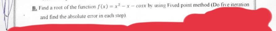 B. Find a root of the function f(x)=x²-x-cosx by using Fixed point method (Do five iteration
and find the absolute error in each step)