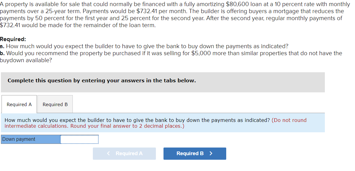 A property is available for sale that could normally be financed with a fully amortizing $80,600 loan at a 10 percent rate with monthly
payments over a 25-year term. Payments would be $732.41 per month. The builder is offering buyers a mortgage that reduces the
payments by 50 percent for the first year and 25 percent for the second year. After the second year, regular monthly payments of
$732.41 would be made for the remainder of the loan term.
Required:
a. How much would you expect the builder to have to give the bank to buy down the payments as indicated?
b. Would you recommend the property be purchased if it was selling for $5,000 more than similar properties that do not have the
buydown available?
Complete this question by entering your answers in the tabs below.
Required A Required B
How much would you expect the builder to have to give the bank to buy down the payments as indicated? (Do not round
intermediate calculations. Round your final answer to 2 decimal places.)
Down payment
< Required A
Required B >