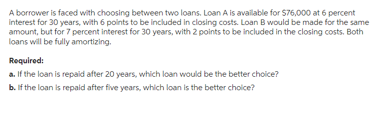 A borrower is faced with choosing between two loans. Loan A is available for $76,000 at 6 percent
interest for 30 years, with 6 points to be included in closing costs. Loan B would be made for the same
amount, but for 7 percent interest for 30 years, with 2 points to be included in the closing costs. Both
loans will be fully amortizing.
Required:
a. If the loan is repaid after 20 years, which loan would be the better choice?
b. If the loan is repaid after five years, which loan is the better choice?