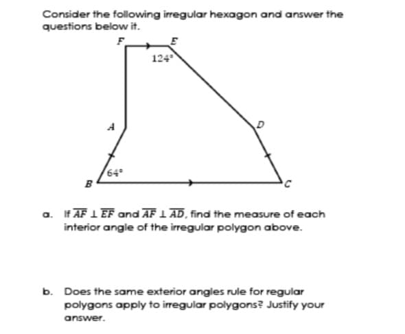 Consider the following irregular hexagon and answer the
questions below it.
F.
124
A
64
B
a. If AF 1 EF and AF 1 AD, find the measure of each
interior angle of the irregular polygon above.
b. Does the same exterior angles rule for regular
polygons apply to irregular polygons? Justify your
answer.
