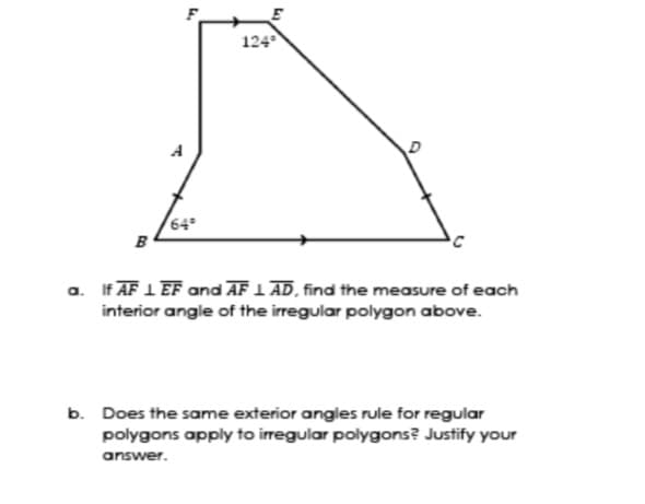 124
A
64°
в
a. If AF 1 EF and AF 1 AD, find the measure of each
interior angle of the irregular polygon above.
b. Does the same exterior angles rule for regular
polygons apply to irregular polygons? Justify your
answer.
