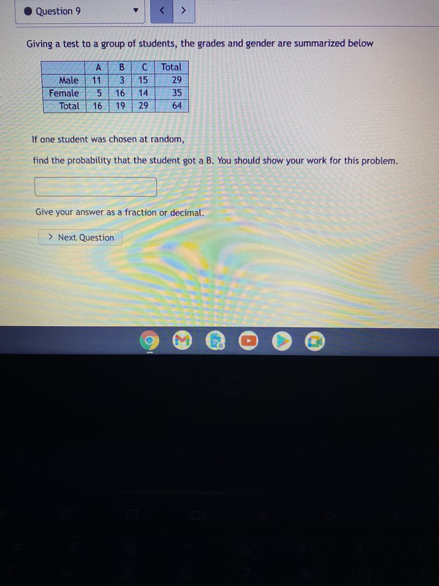 Question 9
<>
Giving a test to a group of students, the grades and gender are summarized below
A
B
Total
Male
11
3
15
29
Female
16
14
35
Total
16
19
29
64
If one student was chosen at random,
find the probability that the student got a B. You should show your work for this problem.
Give your answer as a fraction or decimal.
> Next Question
