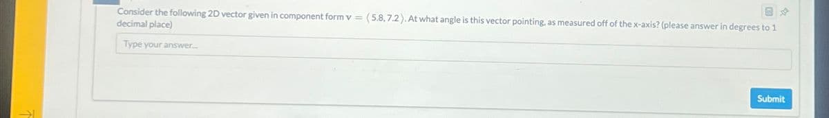 Consider the following 2D vector given in component form v = (5.8,7.2). At what angle is this vector pointing, as measured off of the x-axis? (please answer in degrees to 1
decimal place)
Type your answer.....
Submit