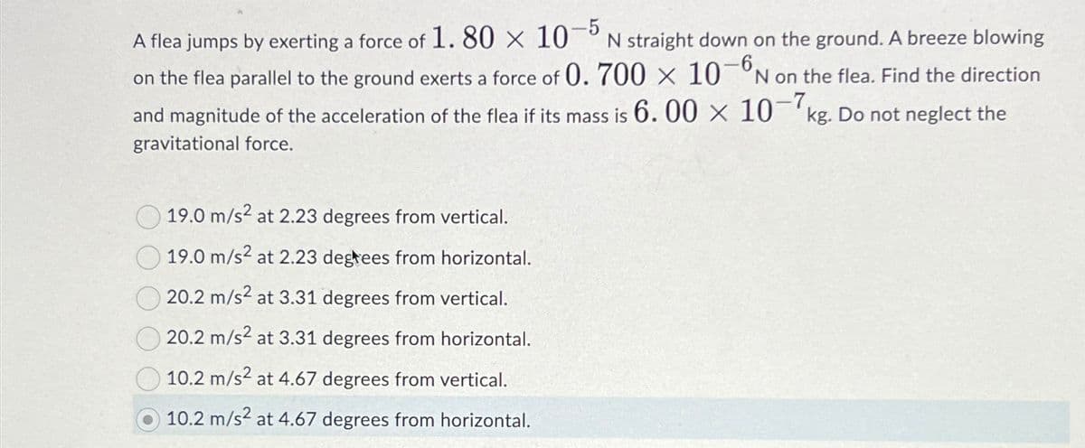 A flea jumps by exerting a force of 1.80 x 10-5 N straight down on the ground. A breeze blowing
on the flea parallel to the ground exerts a force of 0.700 × 10-6 N on the flea. Find the direction
and magnitude of the acceleration of the flea if its mass is 6.00 × 10-7 kg. Do not neglect the
gravitational force.
19.0 m/s² at 2.23 degrees from vertical.
19.0 m/s² at 2.23 degrees from horizontal.
20.2 m/s² at 3.31 degrees from vertical.
20.2 m/s² at 3.31 degrees from horizontal.
10.2 m/s2 at 4.67 degrees from vertical.
10.2 m/s² at 4.67 degrees from horizontal.