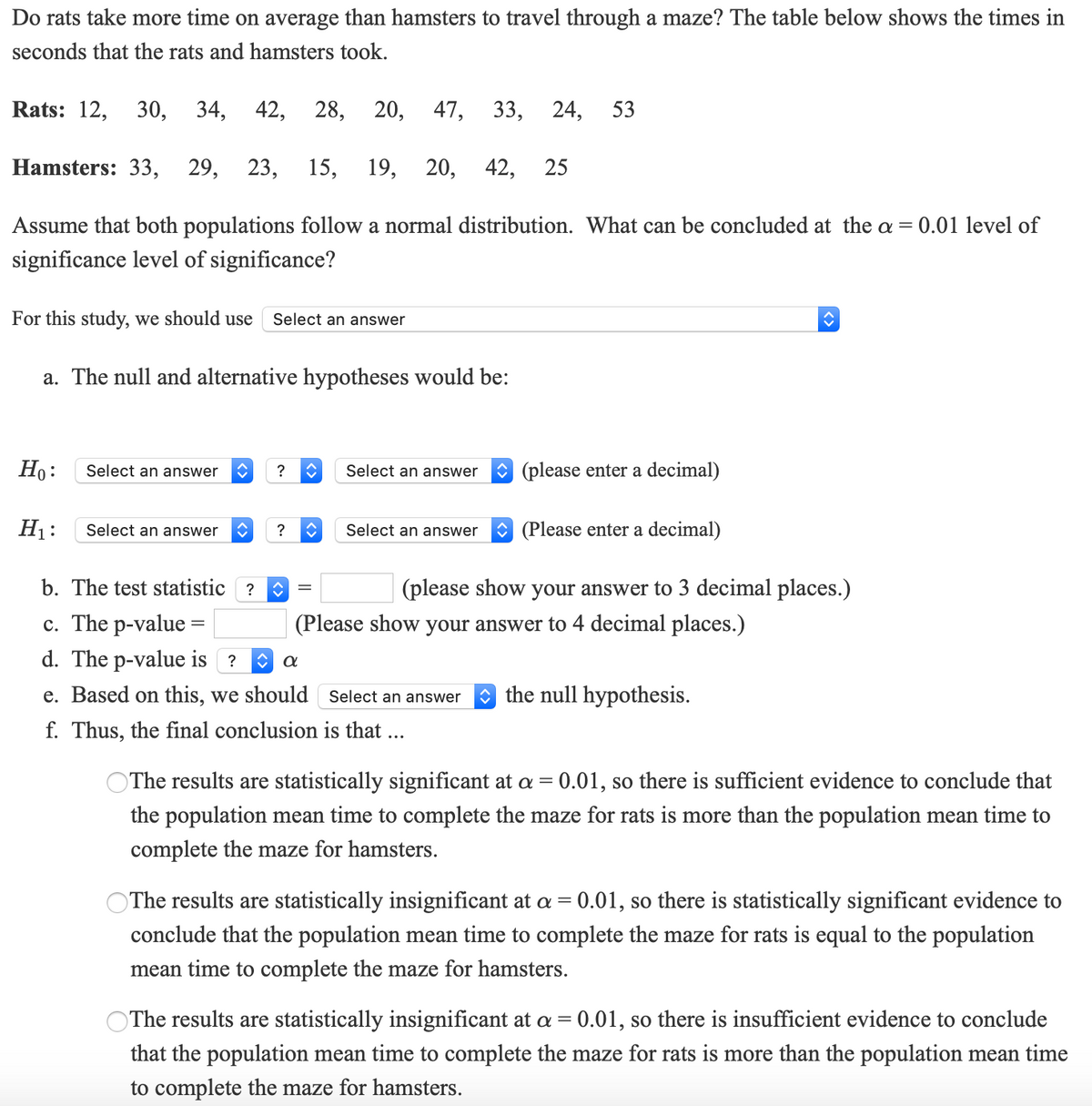 Do rats take more time on average than hamsters to travel through a maze? The table below shows the times in
seconds that the rats and hamsters took.
Rats: 12, 30, 34,
42, 28,
20, 47, 33, 24, 53
Hamsters: 33, 29,
23,
15, 19,
20,
42,
25
Assume that both populations follow a normal distribution. What can be concluded at the a = 0.01 level of
significance level of significance?
For this study, we should use
Select an answer
a. The null and alternative hypotheses would be:
Но:
Select an answer
Select an answer
(please enter a decimal)
?
H1:
Select an answer
(Please enter a decimal)
?
Select an answer
b. The test statistic ?
(please show your answer to 3 decimal places.)
c. The p-value =
d. The p-value is ?
(Please show your answer to 4 decimal places.)
e. Based on this, we should Select an answer
O the null hypothesis.
f. Thus, the final conclusion is that
OThe results are statistically significant at a = 0.01, so there is sufficient evidence to conclude that
the population mean time to complete the maze for rats is more than the population mean time to
complete the maze for hamsters.
OThe results are statistically insignificant at a = 0.01, so there is statistically significant evidence to
conclude that the population mean time to complete the maze for rats is equal to the population
mean time to complete the maze for hamsters.
OThe results are statistically insignificant at a = 0.01, so there is insufficient evidence to conclude
that the population mean time to complete the maze for rats is more than the population mean time
to complete the maze for hamsters.

